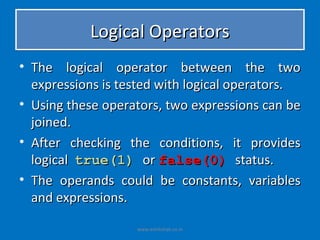 Logical Operators
• The logical operator between the two
  expressions is tested with logical operators.
• Using these operators, two expressions can be
  joined.
• After checking the conditions, it provides
  logical true(1) or false(0) status.
• The operands could be constants, variables
  and expressions.

                   www.eshikshak.co.in
 