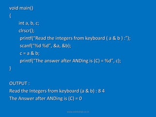 void main()
{
    int a, b, c;
    clrscr();
     printf(“Read the integers from keyboard ( a & b ) :”);
     scanf(“%d %d”, &a, &b);
     c = a & b;
     printf(“The answer after ANDing is (C) = %d”, c);
}

OUTPUT :
Read the Integers from keyboard (a & b) : 8 4
The Answer after ANDing is (C) = 0

                           www.eshikshak.co.in
 