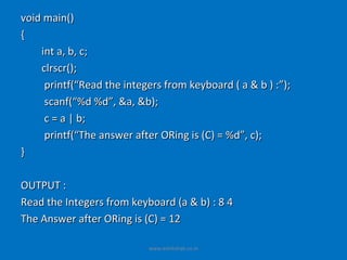void main()
{
    int a, b, c;
    clrscr();
     printf(“Read the integers from keyboard ( a & b ) :”);
     scanf(“%d %d”, &a, &b);
     c = a | b;
     printf(“The answer after ORing is (C) = %d”, c);
}

OUTPUT :
Read the Integers from keyboard (a & b) : 8 4
The Answer after ORing is (C) = 12

                           www.eshikshak.co.in
 