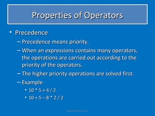 Properties of Operators
• Precedence
  – Precedence means priority.
  – When an expressions contains many operators,
    the operations are carried out according to the
    priority of the operators.
  – The higher priority operations are solved first.
  – Example
     • 10 * 5 + 4 / 2
     • 10 + 5 – 8 * 2 / 2

                            www.eshikshak.co.in
 