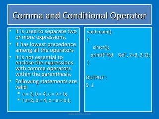 Comma and Conditional Operator
• It is used to separate two                 void main()
  or more expressions.                       {
• It has lowest precedence
                                                clrscr();
  among all the operators
• It is not essential to                       printf(“%d %d”, 2+3, 3-2);
  enclose the expressions                    }
  with comma operators
  within the parenthesis.
                                            OUTPUT :
• Following statements are
  valid                                     5 1
    a = 2, b = 4, c = a + b;
    ( a=2, b = 4, c = a + b );

                             www.eshikshak.co.in
 