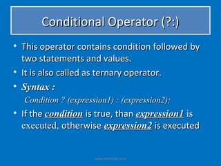 Conditional Operator (?:)
• This operator contains condition followed by
  two statements and values.
• It is also called as ternary operator.
• Syntax :
  Condition ? (expression1) : (expression2);
• If the condition is true, than expression1 is
  executed, otherwise expression2 is executed


                      www.eshikshak.co.in
 