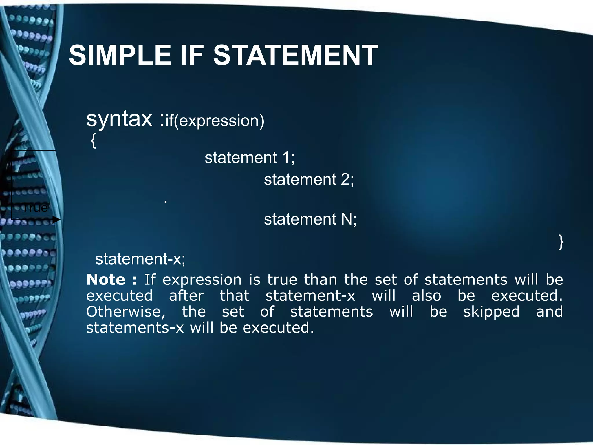 SIMPLE IF STATEMENT syntax :if(expression) { statement 1; statement 2; . True statement N; } statement-x; Note : If expression is true than the set of statements will be executed after that statement-x will also be executed. Otherwise, the set of statements will be skipped and statements-x will be executed. 