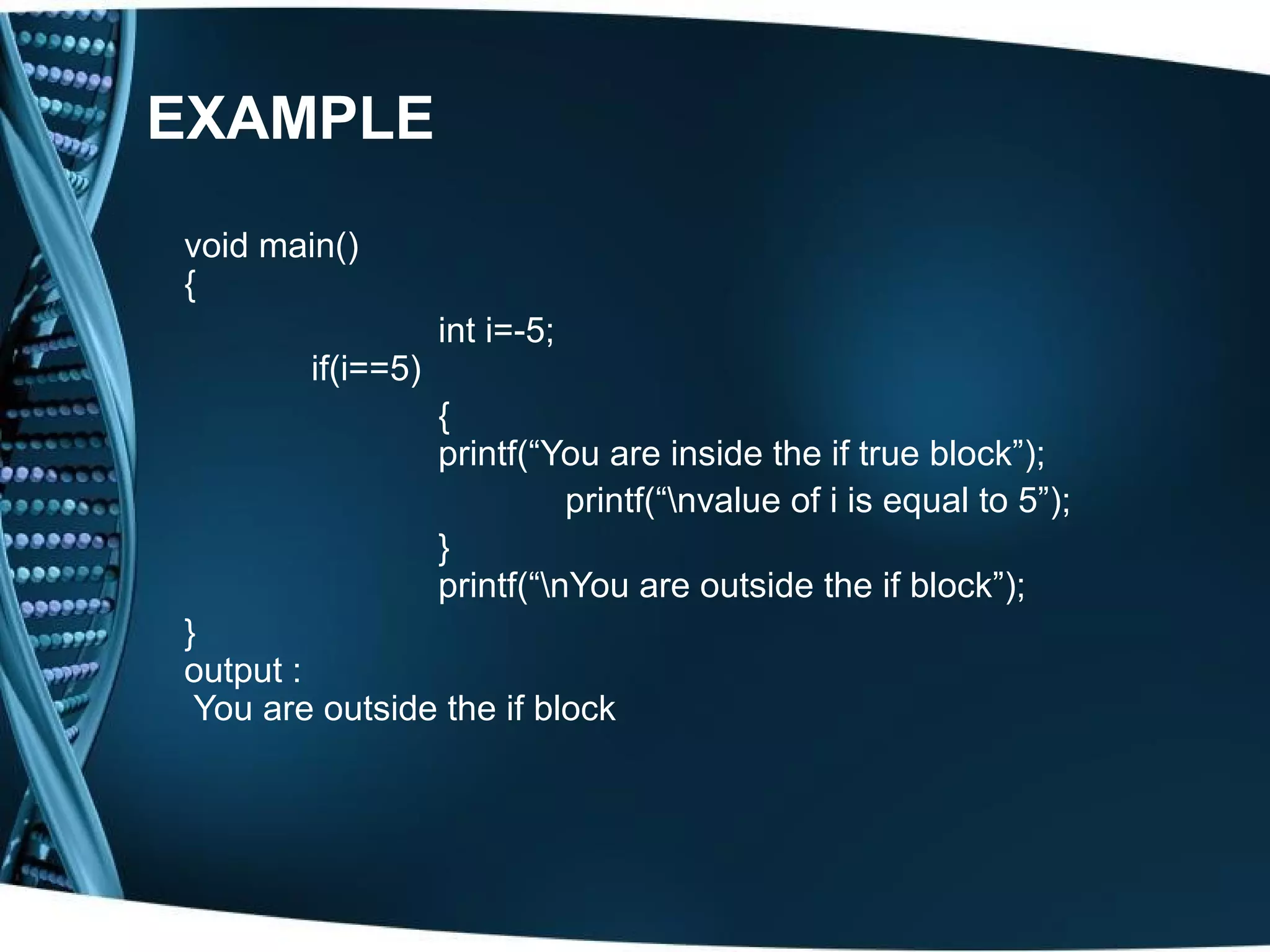 EXAMPLE void main() { int i=-5; if(i==5) { printf(“You are inside the if true block”); printf(“nvalue of i is equal to 5”); } printf(“nYou are outside the if block”); } output : You are outside the if block 