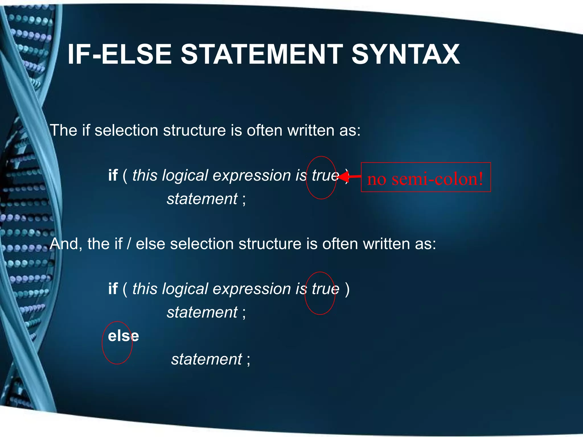IF-ELSE STATEMENT SYNTAX The if selection structure is often written as: if ( this logical expression is true ) no semi-colon! statement ; And, the if / else selection structure is often written as: if ( this logical expression is true ) statement ; else statement ; 