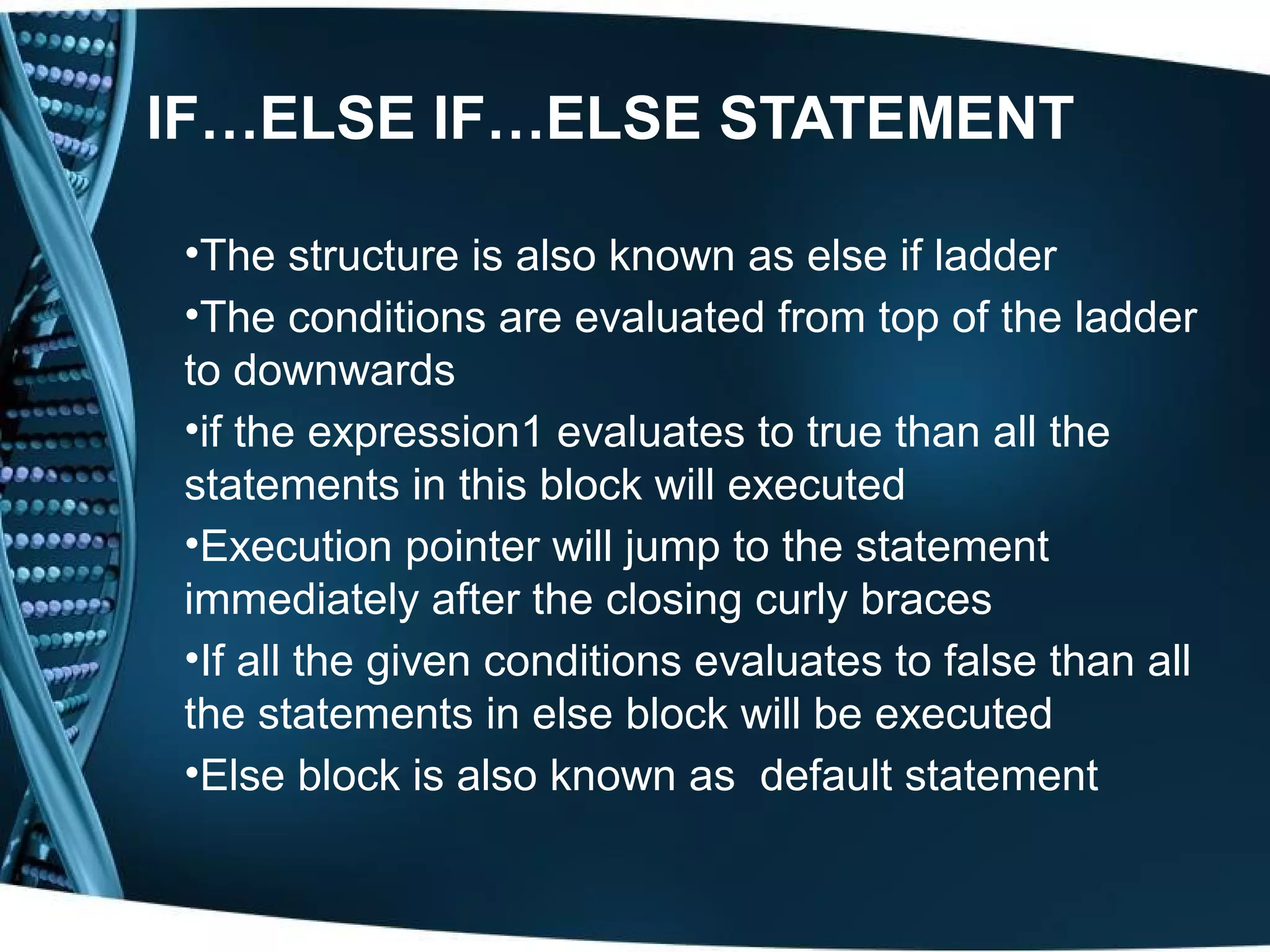 IF…ELSE IF…ELSE STATEMENT •The structure is also known as else if ladder •The conditions are evaluated from top of the ladder to downwards •if the expression1 evaluates to true than all the statements in this block will executed •Execution pointer will jump to the statement immediately after the closing curly braces •If all the given conditions evaluates to false than all the statements in else block will be executed •Else block is also known as default statement 
