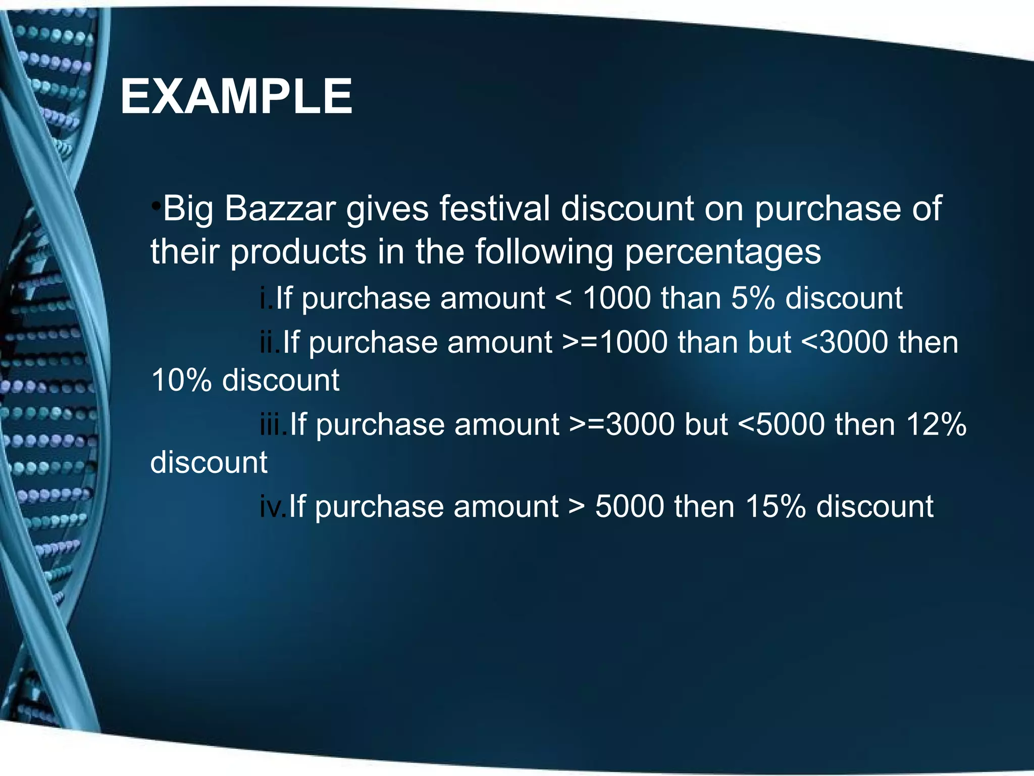 EXAMPLE •Big Bazzar gives festival discount on purchase of their products in the following percentages i.If purchase amount < 1000 than 5% discount ii.If purchase amount >=1000 than but <3000 then 10% discount iii.If purchase amount >=3000 but <5000 then 12% discount iv.If purchase amount > 5000 then 15% discount 