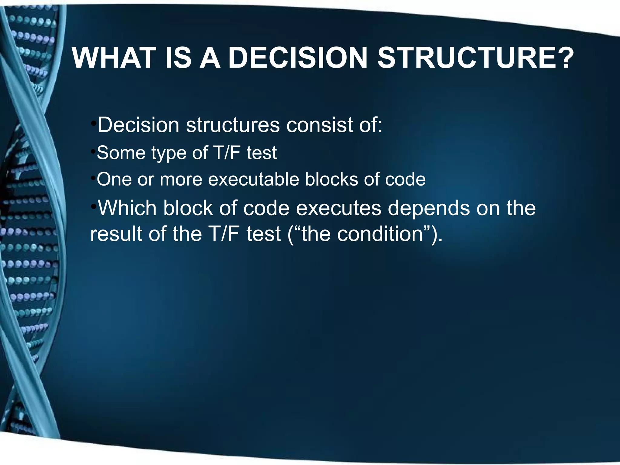 WHAT IS A DECISION STRUCTURE? •Decision structures consist of: •Some type of T/F test •One or more executable blocks of code •Which block of code executes depends on the result of the T/F test (“the condition”). 