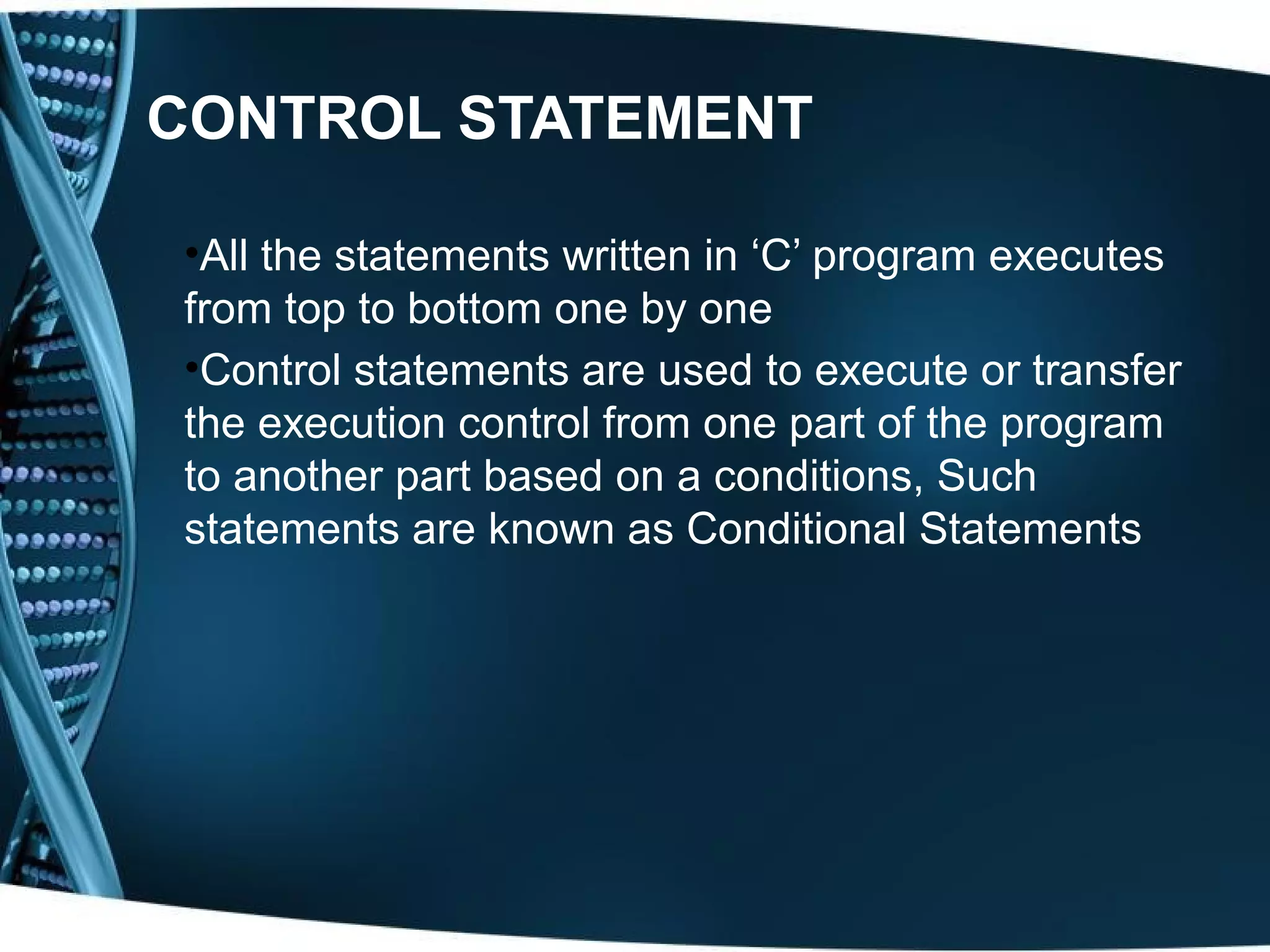 CONTROL STATEMENT •All the statements written in ‘C’ program executes from top to bottom one by one •Control statements are used to execute or transfer the execution control from one part of the program to another part based on a conditions, Such statements are known as Conditional Statements 