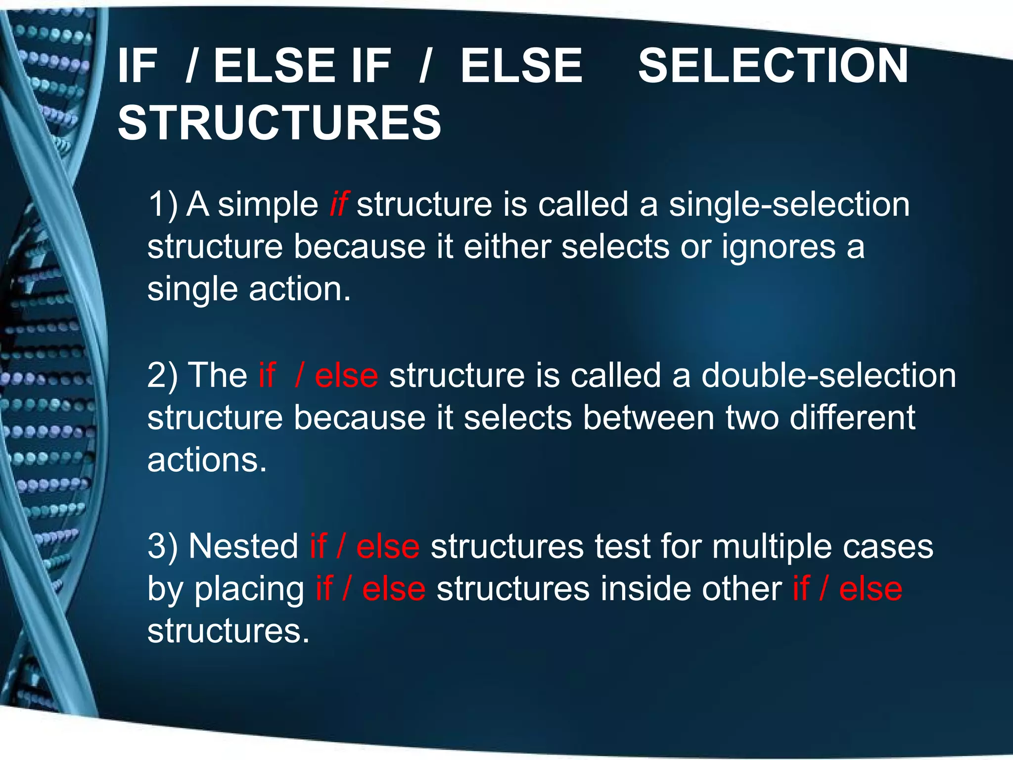 IF / ELSE IF / ELSE SELECTION STRUCTURES 1) A simple if structure is called a single-selection structure because it either selects or ignores a single action. 2) The if / else structure is called a double-selection structure because it selects between two different actions. 3) Nested if / else structures test for multiple cases by placing if / else structures inside other if / else structures. 