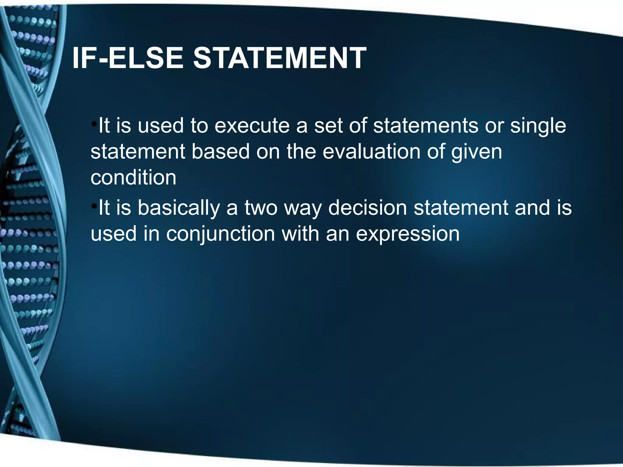 IF-ELSE STATEMENT •It is used to execute a set of statements or single statement based on the evaluation of given condition •It is basically a two way decision statement and is used in conjunction with an expression 