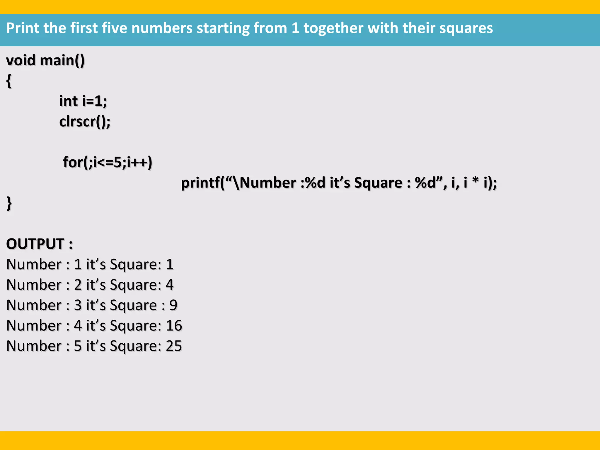 Print the first five numbers starting from 1 together with their squares
void main()
{
       int i=1;
       clrscr();

        for(;i<=5;i++)
                         printf(“Number :%d it’s Square : %d”, i, i * i);
}

OUTPUT :
Number : 1 it’s Square: 1
Number : 2 it’s Square: 4
Number : 3 it’s Square : 9
Number : 4 it’s Square: 16
Number : 5 it’s Square: 25
 