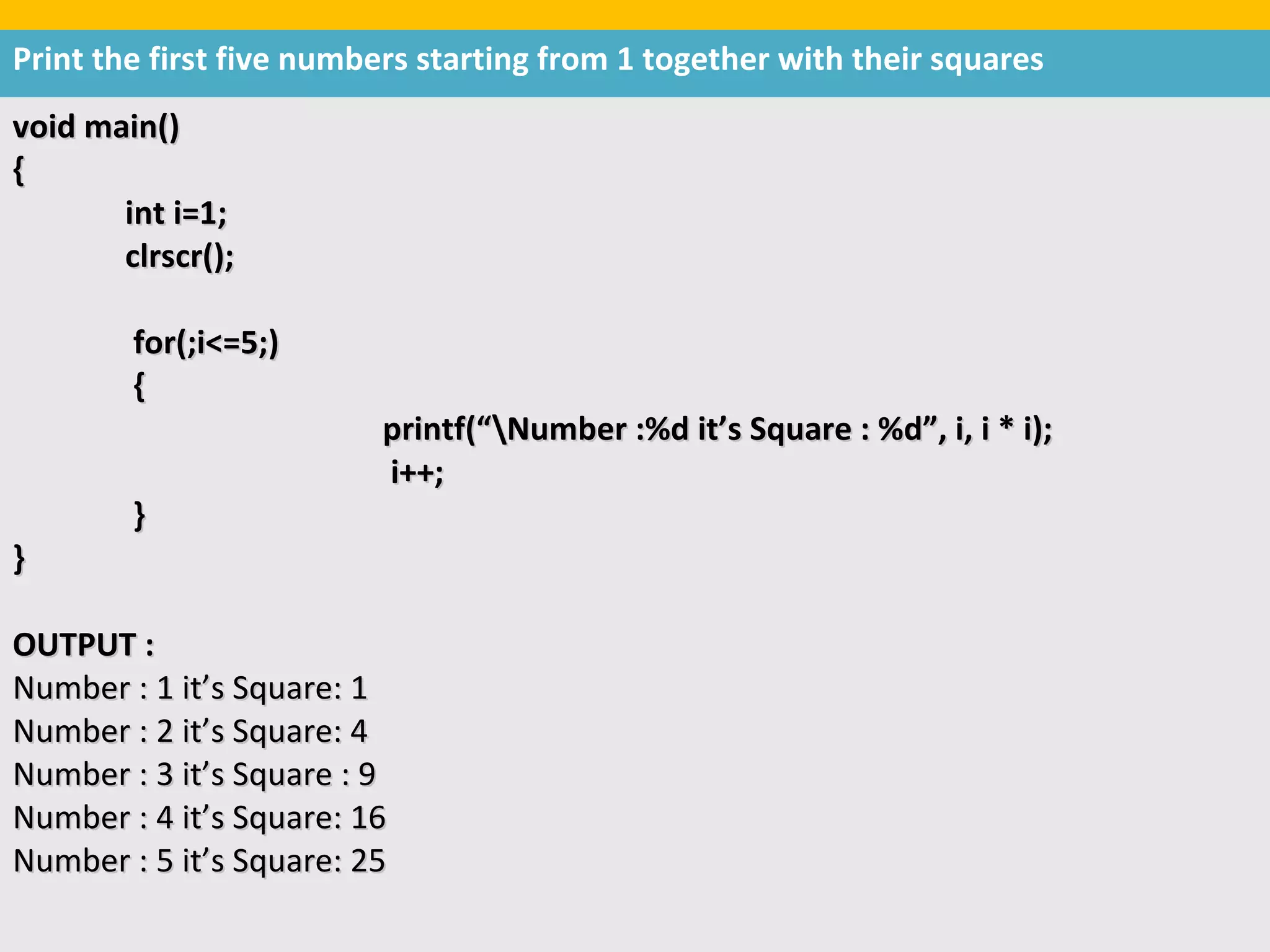 Print the first five numbers starting from 1 together with their squares
void main()
{
       int i=1;
       clrscr();

        for(;i<=5;)
        {
                         printf(“Number :%d it’s Square : %d”, i, i * i);
                         i++;
        }
}

OUTPUT :
Number : 1 it’s Square: 1
Number : 2 it’s Square: 4
Number : 3 it’s Square : 9
Number : 4 it’s Square: 16
Number : 5 it’s Square: 25
 
