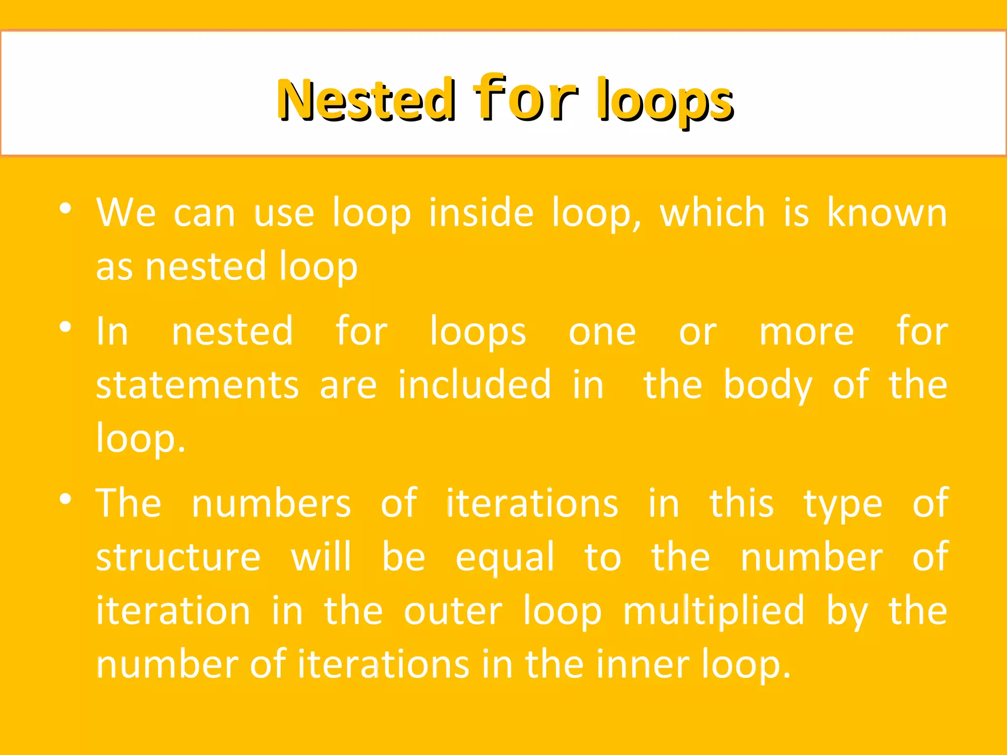 Nested for loops
• We can use loop inside loop, which is known
  as nested loop
• In nested for loops one or more for
  statements are included in the body of the
  loop.
• The numbers of iterations in this type of
  structure will be equal to the number of
  iteration in the outer loop multiplied by the
  number of iterations in the inner loop.
 