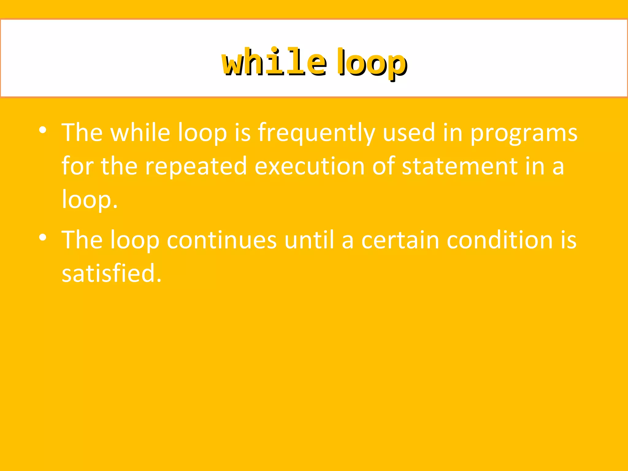 while loop
• The while loop is frequently used in programs
  for the repeated execution of statement in a
  loop.
• The loop continues until a certain condition is
  satisfied.
 