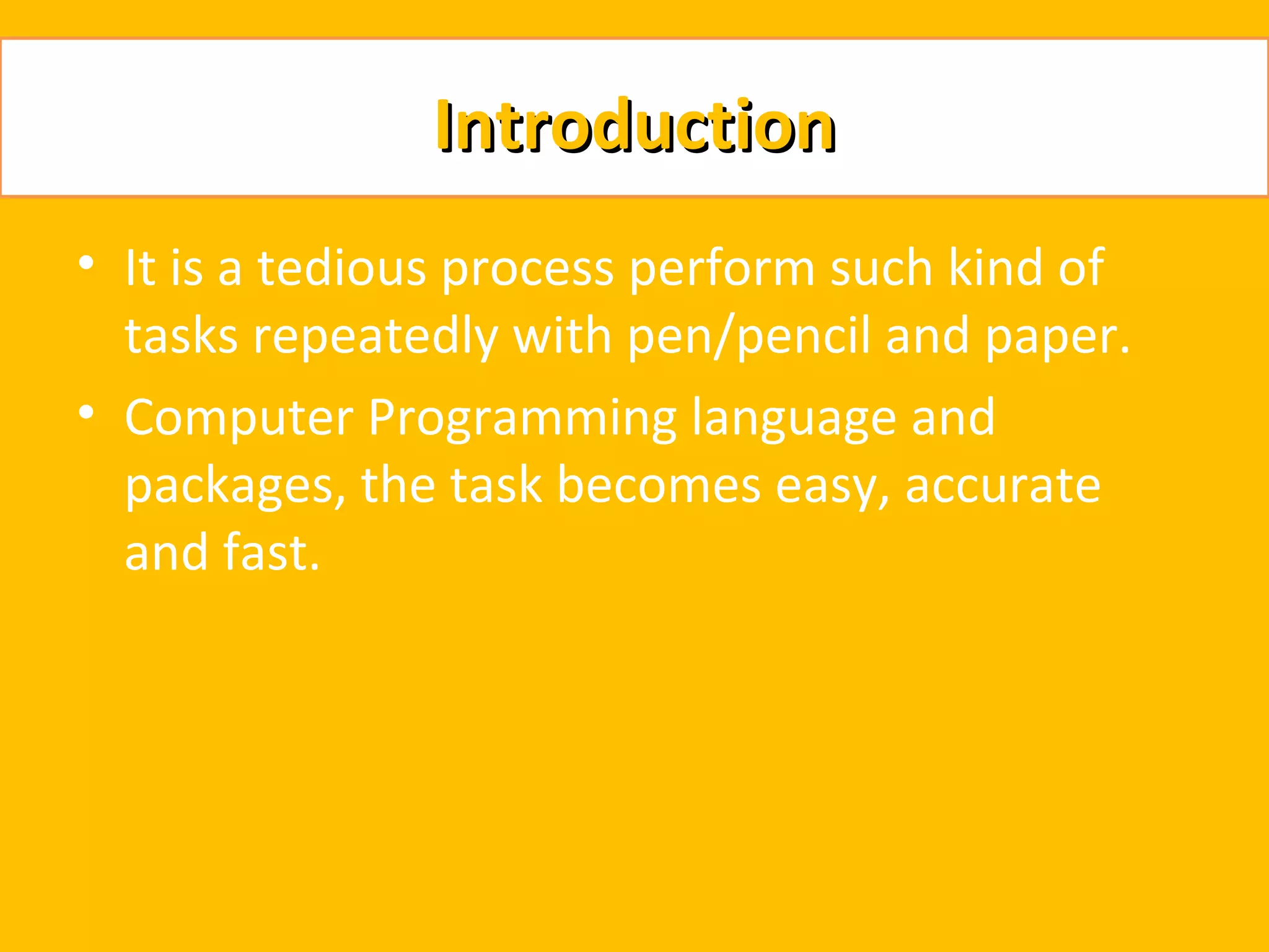 Introduction
• It is a tedious process perform such kind of
  tasks repeatedly with pen/pencil and paper.
• Computer Programming language and
  packages, the task becomes easy, accurate
  and fast.
 