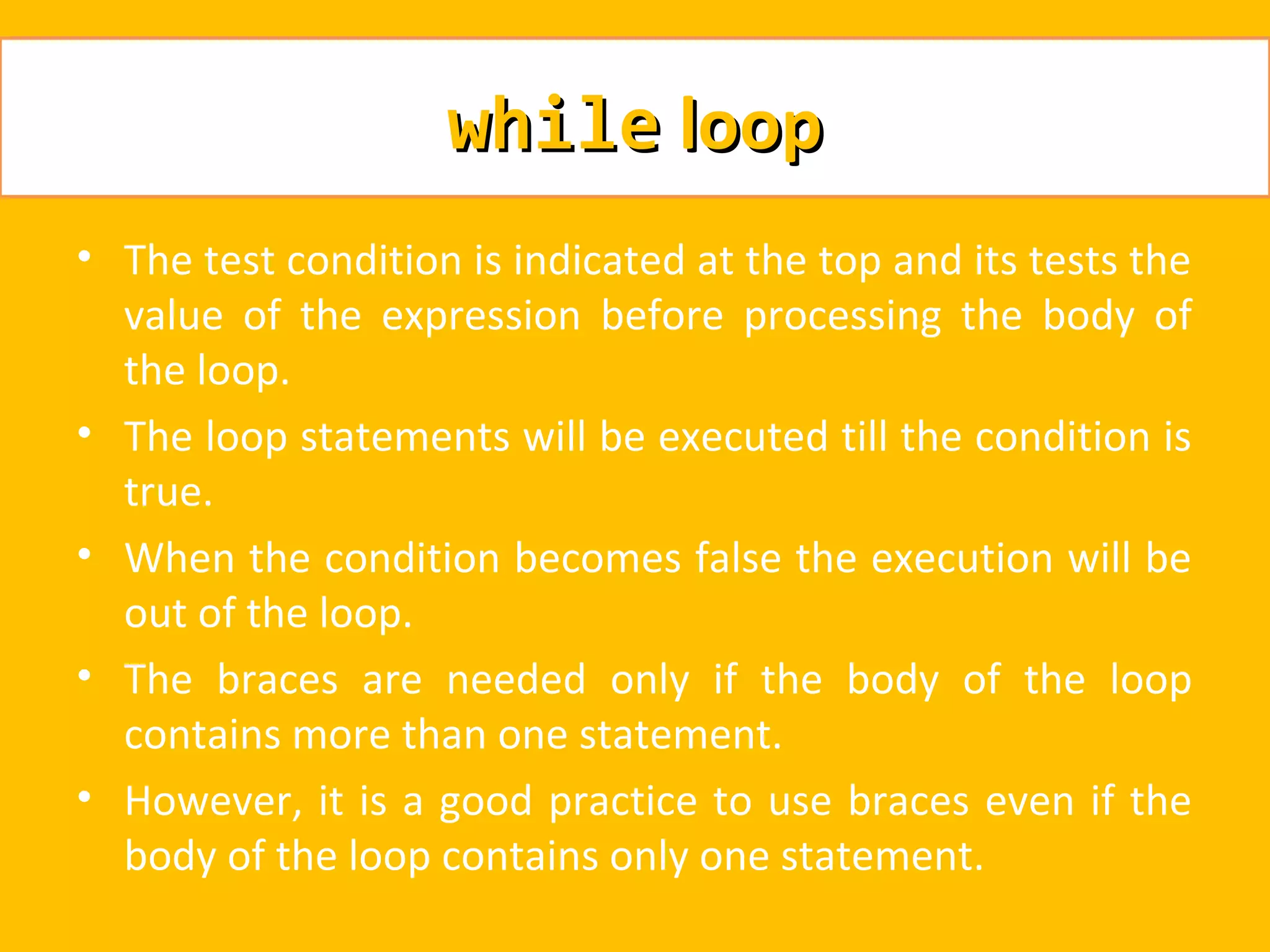 while loop
• The test condition is indicated at the top and its tests the
  value of the expression before processing the body of
  the loop.
• The loop statements will be executed till the condition is
  true.
• When the condition becomes false the execution will be
  out of the loop.
• The braces are needed only if the body of the loop
  contains more than one statement.
• However, it is a good practice to use braces even if the
  body of the loop contains only one statement.
 