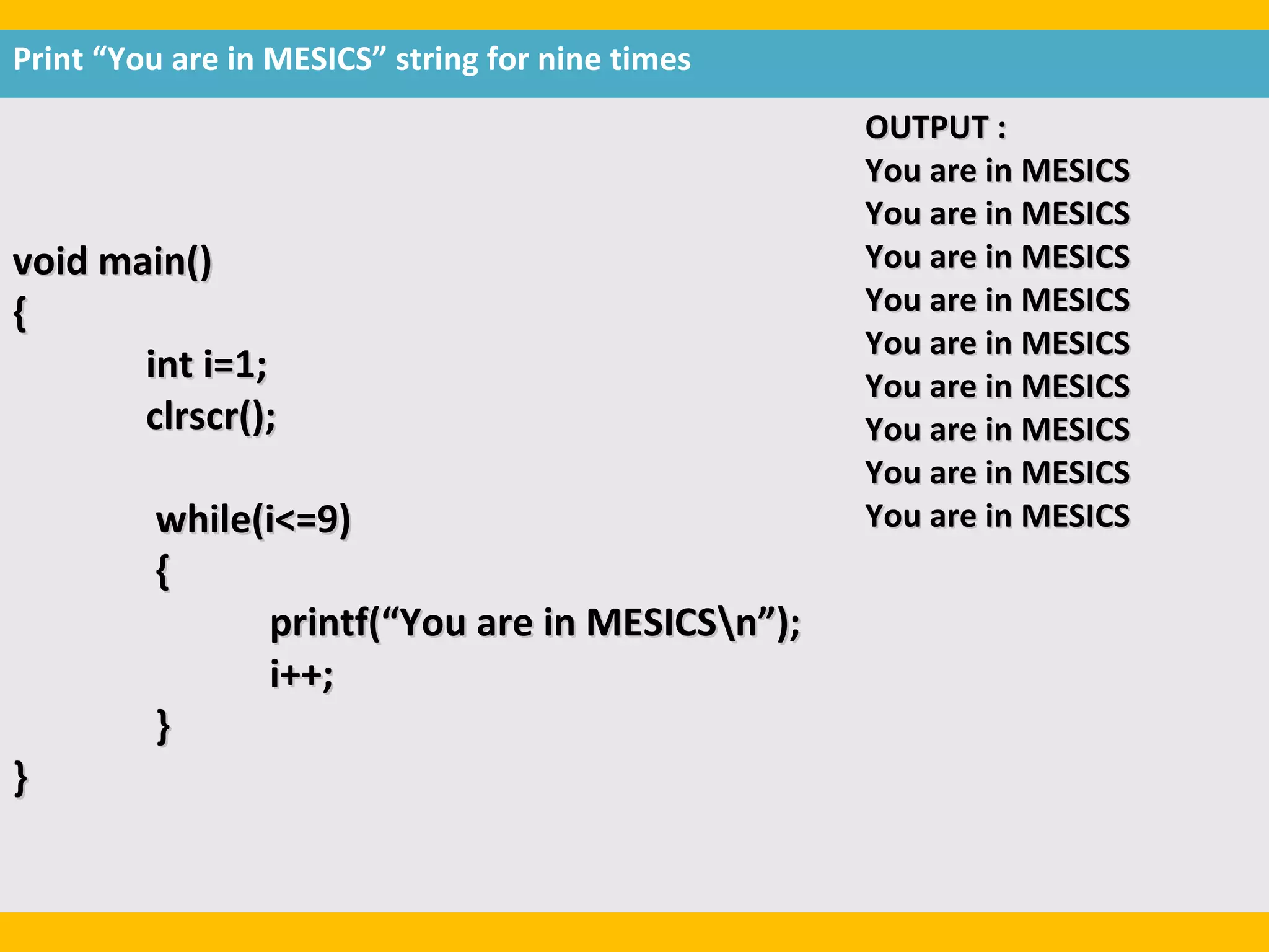 Print “You are in MESICS” string for nine times
                                                  OUTPUT :
                                                  You are in MESICS
                                                  You are in MESICS
void main()                                       You are in MESICS
{                                                 You are in MESICS
                                                  You are in MESICS
       int i=1;                                   You are in MESICS
       clrscr();                                  You are in MESICS
                                                  You are in MESICS
         while(i<=9)                              You are in MESICS
         {
               printf(“You are in MESICSn”);
               i++;
         }
}
 