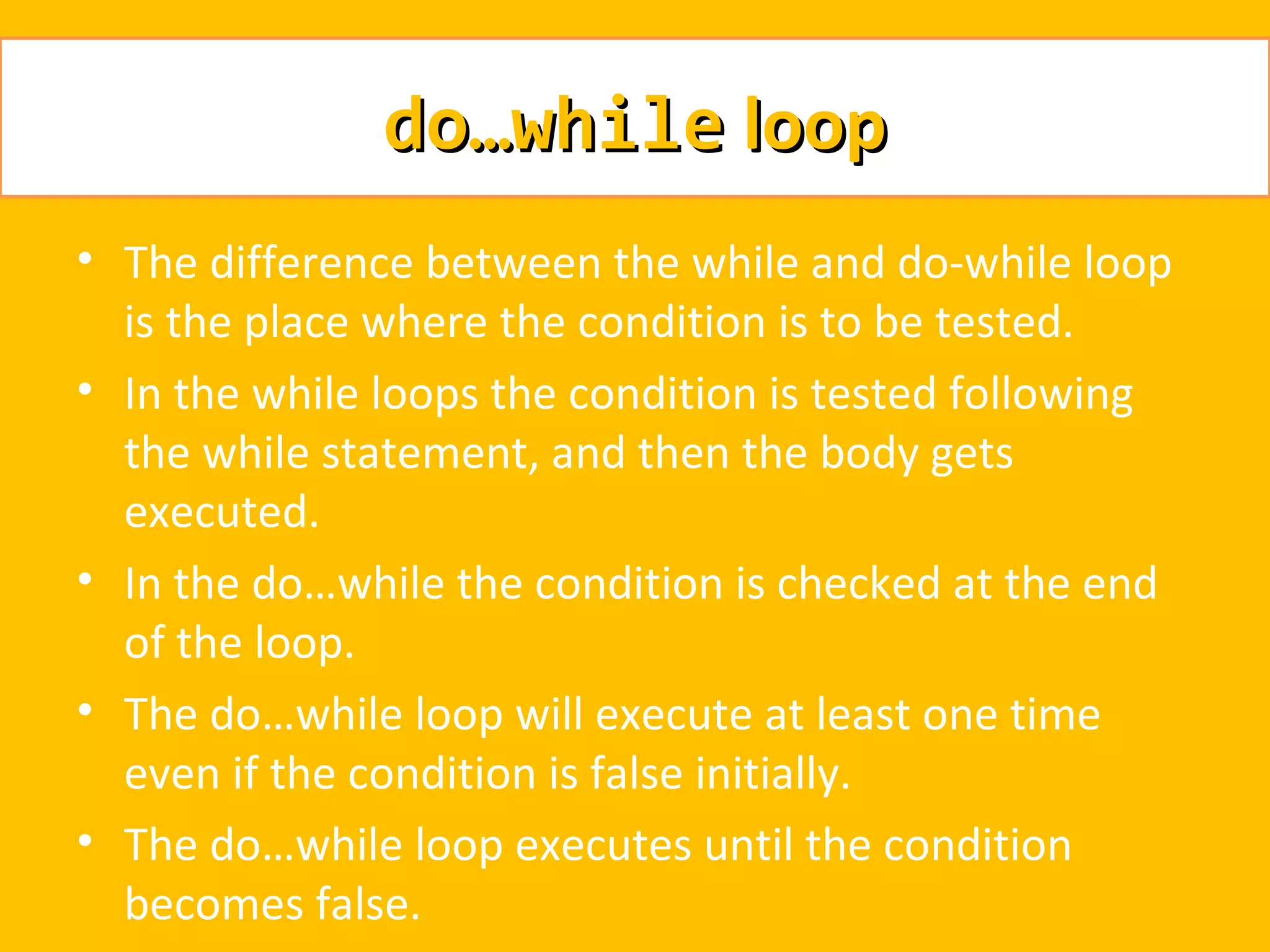 do…while loop
• The difference between the while and do-while loop
  is the place where the condition is to be tested.
• In the while loops the condition is tested following
  the while statement, and then the body gets
  executed.
• In the do…while the condition is checked at the end
  of the loop.
• The do…while loop will execute at least one time
  even if the condition is false initially.
• The do…while loop executes until the condition
  becomes false.
 