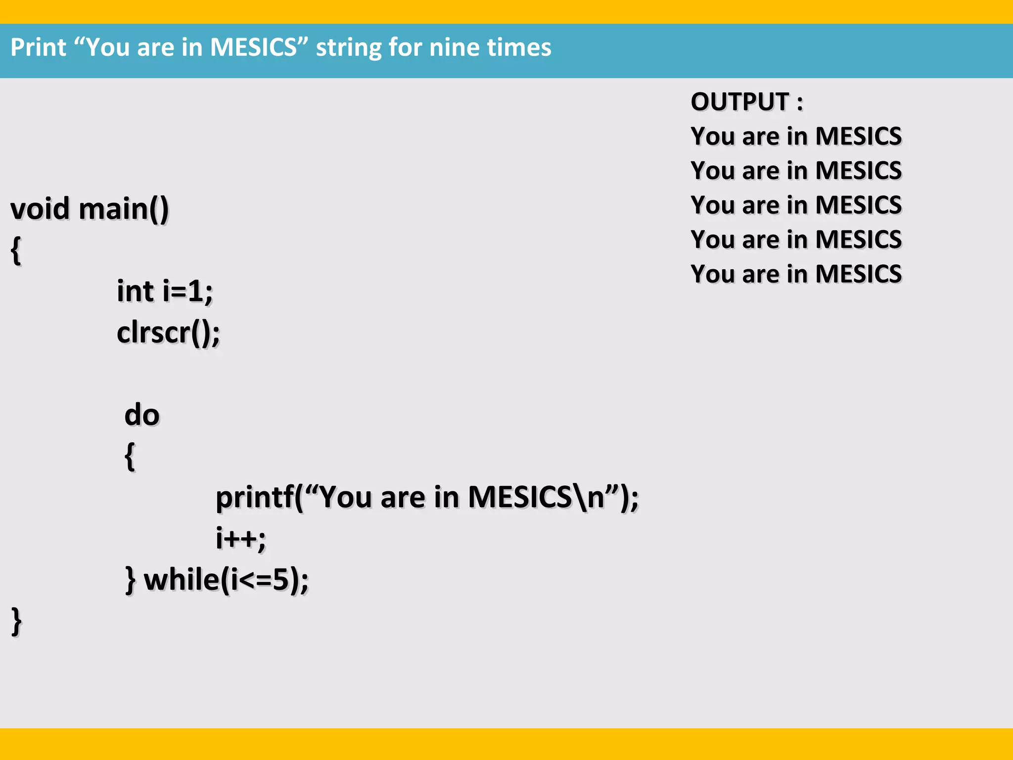 Print “You are in MESICS” string for nine times
                                                  OUTPUT :
                                                  You are in MESICS
                                                  You are in MESICS
void main()                                       You are in MESICS
{                                                 You are in MESICS
                                                  You are in MESICS
       int i=1;
       clrscr();

         do
         {
                printf(“You are in MESICSn”);
                i++;
         } while(i<=5);
}
 