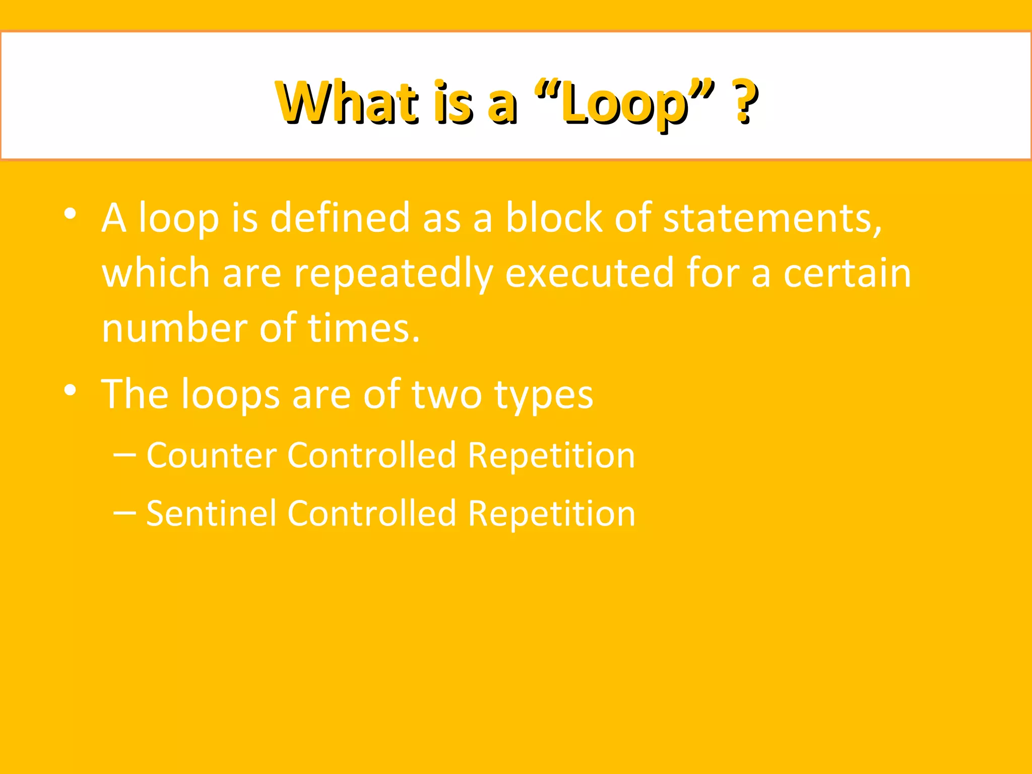 What is a “Loop” ?
• A loop is defined as a block of statements,
  which are repeatedly executed for a certain
  number of times.
• The loops are of two types
  – Counter Controlled Repetition
  – Sentinel Controlled Repetition
 