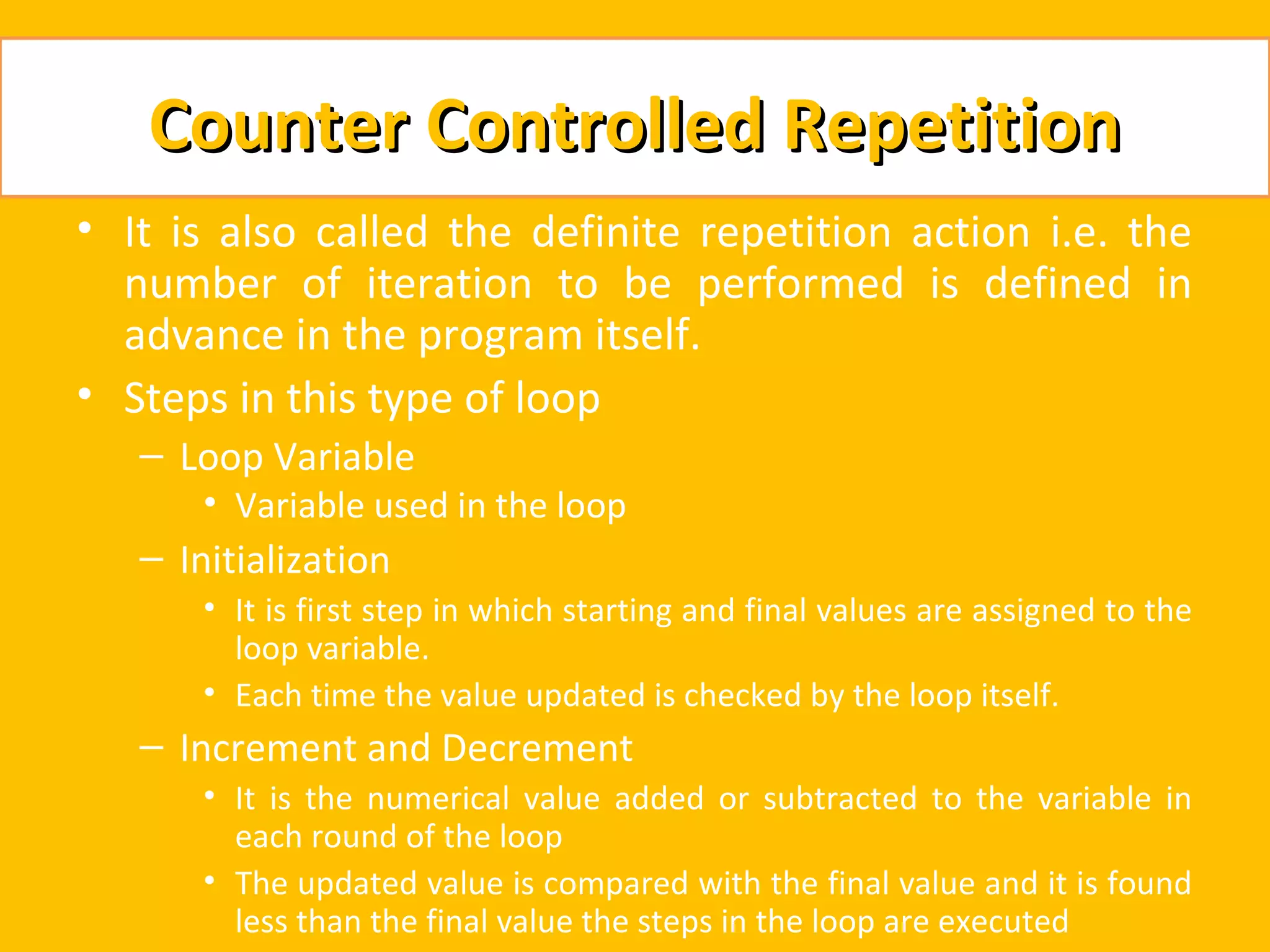 Counter Controlled Repetition
• It is also called the definite repetition action i.e. the
  number of iteration to be performed is defined in
  advance in the program itself.
• Steps in this type of loop
   – Loop Variable
       • Variable used in the loop
   – Initialization
       • It is first step in which starting and final values are assigned to the
         loop variable.
       • Each time the value updated is checked by the loop itself.
   – Increment and Decrement
       • It is the numerical value added or subtracted to the variable in
         each round of the loop
       • The updated value is compared with the final value and it is found
         less than the final value the steps in the loop are executed
 