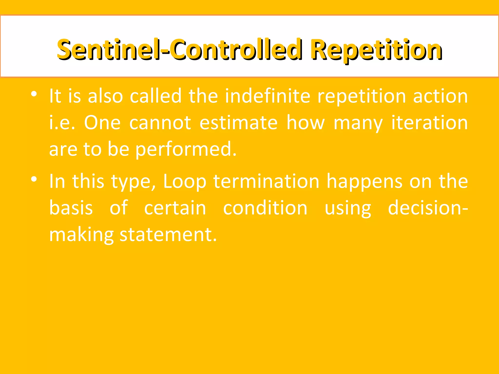 Sentinel-Controlled Repetition
• It is also called the indefinite repetition action
  i.e. One cannot estimate how many iteration
  are to be performed.
• In this type, Loop termination happens on the
  basis of certain condition using decision-
  making statement.
 