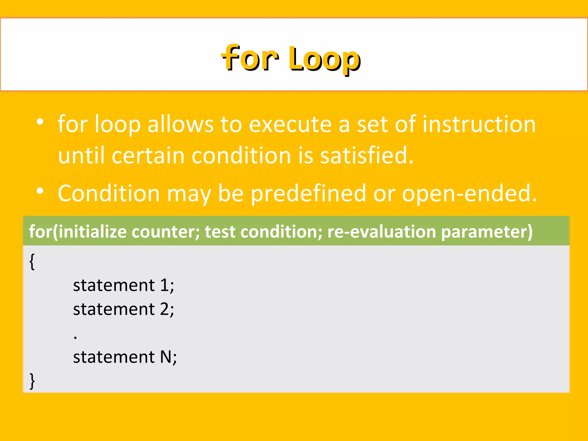 for Loop
    • for loop allows to execute a set of instruction
      until certain condition is satisfied.
    • Condition may be predefined or open-ended.
for(initialize counter; test condition; re-evaluation parameter)
{
       statement 1;
       statement 2;
       .
       statement N;
}
 