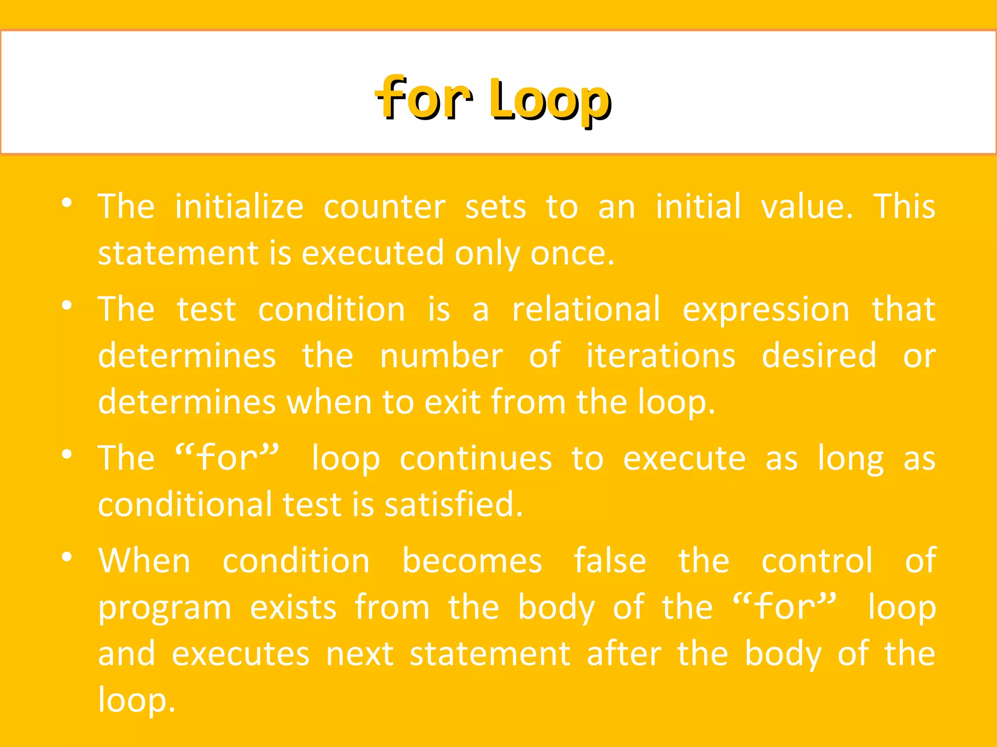 for Loop
• The initialize counter sets to an initial value. This
  statement is executed only once.
• The test condition is a relational expression that
  determines the number of iterations desired or
  determines when to exit from the loop.
• The “for” loop continues to execute as long as
  conditional test is satisfied.
• When condition becomes false the control of
  program exists from the body of the “for” loop
  and executes next statement after the body of the
  loop.
 