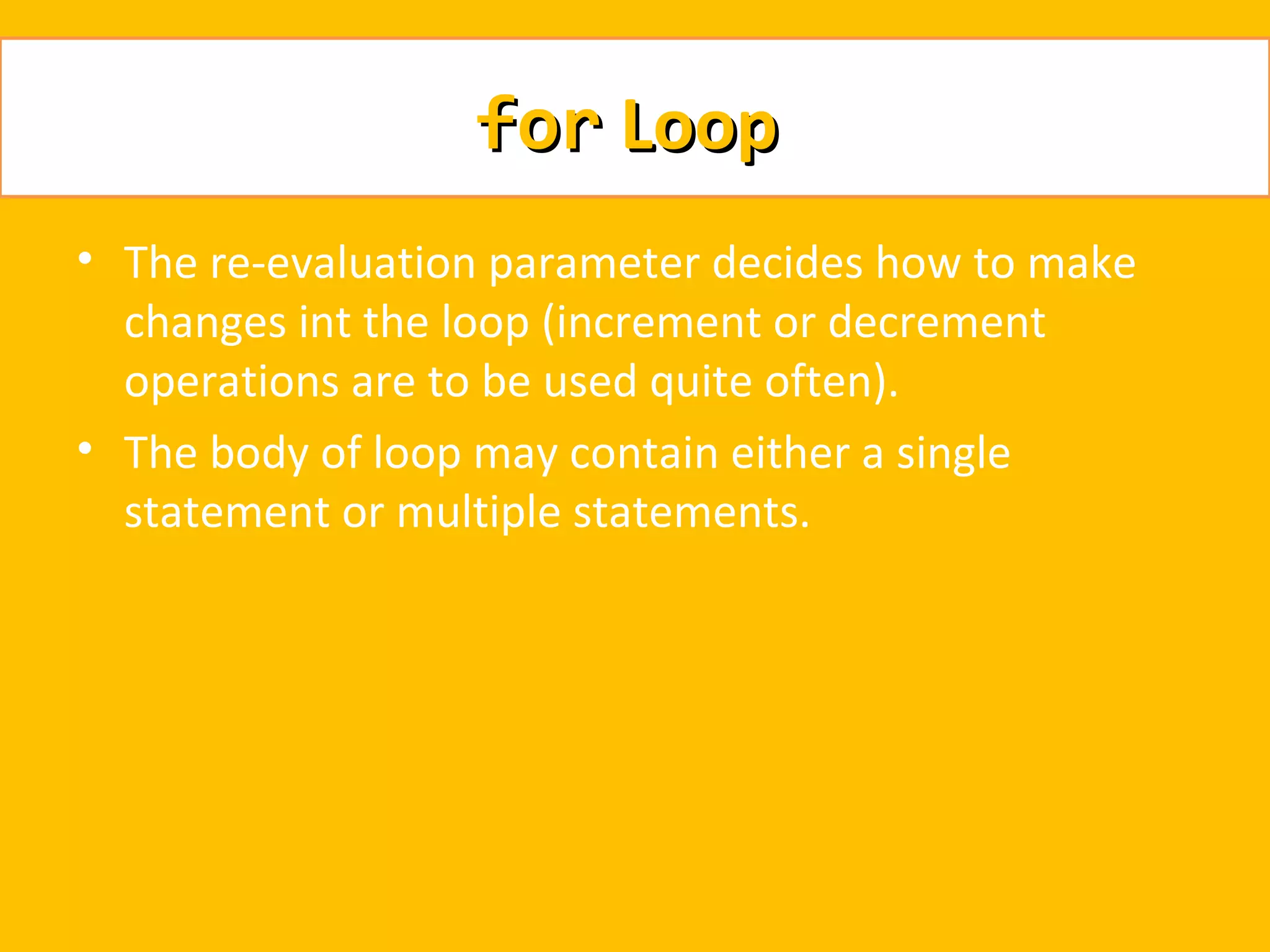 for Loop
• The re-evaluation parameter decides how to make
  changes int the loop (increment or decrement
  operations are to be used quite often).
• The body of loop may contain either a single
  statement or multiple statements.
 