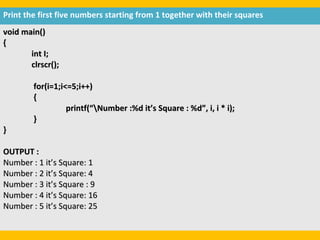 Print the first five numbers starting from 1 together with their squares
void main()
{
       int I;
       clrscr();

        for(i=1;i<=5;i++)
        {
                  printf(“Number :%d it’s Square : %d”, i, i * i);
        }
}

OUTPUT :
Number : 1 it’s Square: 1
Number : 2 it’s Square: 4
Number : 3 it’s Square : 9
Number : 4 it’s Square: 16
Number : 5 it’s Square: 25
 