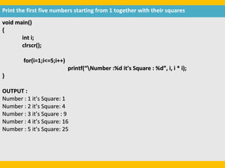 Print the first five numbers starting from 1 together with their squares
void main()
{
       int i;
       clrscr();

        for(i=1;i<=5;i++)
                            printf(“Number :%d it’s Square : %d”, i, i * i);
}

OUTPUT :
Number : 1 it’s Square: 1
Number : 2 it’s Square: 4
Number : 3 it’s Square : 9
Number : 4 it’s Square: 16
Number : 5 it’s Square: 25
 