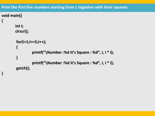 Print the first five numbers starting from 1 together with their squares
void main()
{
       int I;
       clrscr();

        for(i=1;i<=5;i++);
        {
                  printf(“Number :%d it’s Square : %d”, i, i * i);
        }
                  printf(“Number :%d it’s Square : %d”, i, i * i);
        getch();
}
 
