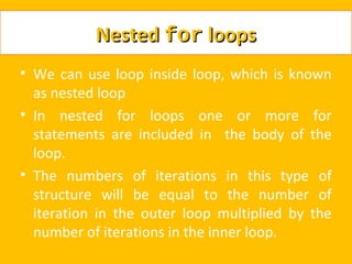 Nested for loops
• We can use loop inside loop, which is known
  as nested loop
• In nested for loops one or more for
  statements are included in the body of the
  loop.
• The numbers of iterations in this type of
  structure will be equal to the number of
  iteration in the outer loop multiplied by the
  number of iterations in the inner loop.
 