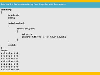 Print the first five numbers starting from 1 together with their squares

void main()
{
       int a, b, sub;
       clrscr();

         for(a=3;a>=1;a--);
         {
                  for(b=1; b<=2; b++)
                  {
                       sub = a – b;
                       printf(“a = %d b = %d a – b = %dn”, a, b, sub);
                  }
         }
         getch();
}
Output:
a=3b=1a–b=2
a=3b=2a–b=1
a=2b=1a–b=1
a=2b=2a–b=0
a=2b=2a–b=0
a=1b=1a–b=0
a = 1 b = 1 a – b = -1
 