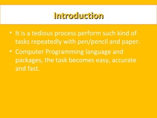Introduction
• It is a tedious process perform such kind of
  tasks repeatedly with pen/pencil and paper.
• Computer Programming language and
  packages, the task becomes easy, accurate
  and fast.
 