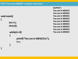 Print “You are in MESICS” string for nine times
                                                  OUTPUT :
                                                  You are in MESICS
                                                  You are in MESICS
void main()                                       You are in MESICS
{                                                 You are in MESICS
                                                  You are in MESICS
       int i=1;                                   You are in MESICS
       clrscr();                                  You are in MESICS
                                                  You are in MESICS
         while(i<=9)                              You are in MESICS
         {
               printf(“You are in MESICSn”);
               i++;
         }
}
 