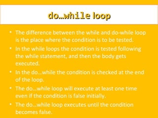 do…while loop
• The difference between the while and do-while loop
  is the place where the condition is to be tested.
• In the while loops the condition is tested following
  the while statement, and then the body gets
  executed.
• In the do…while the condition is checked at the end
  of the loop.
• The do…while loop will execute at least one time
  even if the condition is false initially.
• The do…while loop executes until the condition
  becomes false.
 