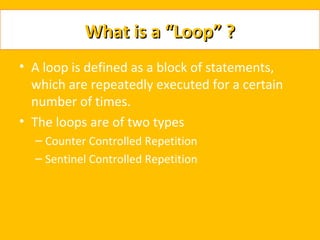 What is a “Loop” ?
• A loop is defined as a block of statements,
  which are repeatedly executed for a certain
  number of times.
• The loops are of two types
  – Counter Controlled Repetition
  – Sentinel Controlled Repetition
 