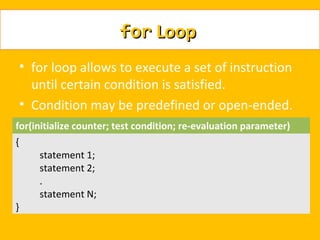 for Loop
    • for loop allows to execute a set of instruction
      until certain condition is satisfied.
    • Condition may be predefined or open-ended.
for(initialize counter; test condition; re-evaluation parameter)
{
       statement 1;
       statement 2;
       .
       statement N;
}
 