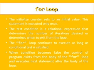 for Loop
• The initialize counter sets to an initial value. This
  statement is executed only once.
• The test condition is a relational expression that
  determines the number of iterations desired or
  determines when to exit from the loop.
• The “for” loop continues to execute as long as
  conditional test is satisfied.
• When condition becomes false the control of
  program exists from the body of the “for” loop
  and executes next statement after the body of the
  loop.
 