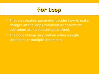 for Loop
• The re-evaluation parameter decides how to make
  changes int the loop (increment or decrement
  operations are to be used quite often).
• The body of loop may contain either a single
  statement or multiple statements.
 