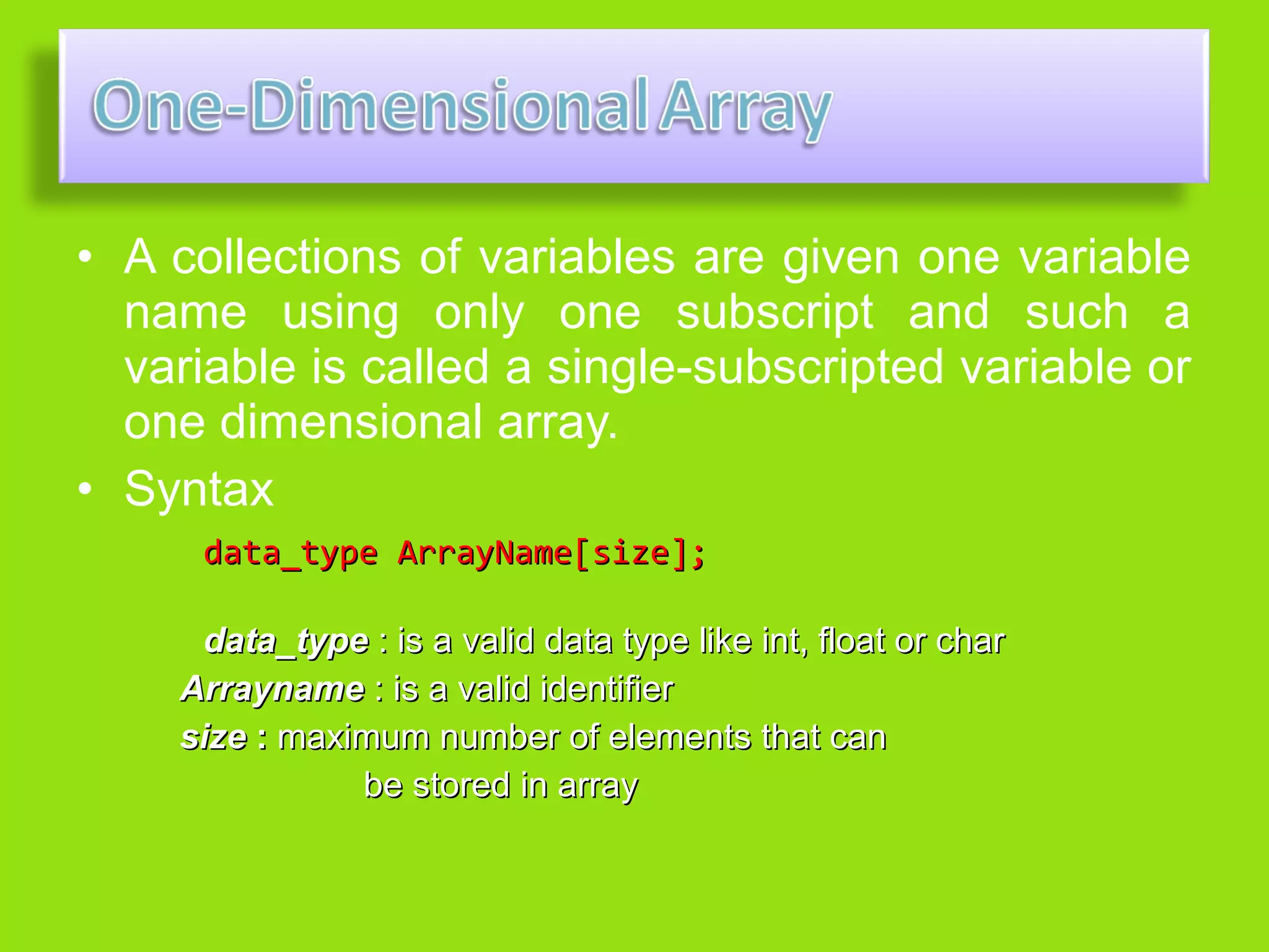 • A collections of variables are given one variable
  name using only one subscript and such a
  variable is called a single-subscripted variable or
  one dimensional array.
• Syntax
      data_type ArrayName[size];

     data_type : is a valid data type like int, float or char
    Arrayname : is a valid identifier
    size : maximum number of elements that can
               be stored in array
 