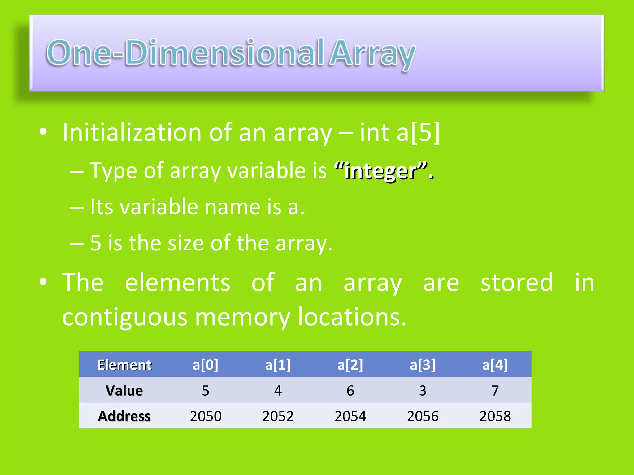 • Initialization of an array – int a[5]
   – Type of array variable is “integer”.
   – Its variable name is a.
   – 5 is the size of the array.
• The elements of an array are stored in
  contiguous memory locations.
     Element   a[0]    a[1]   a[2]    a[3]   a[4]
      Value     5       4      6       3      7
     Address   2050    2052   2054    2056   2058
 