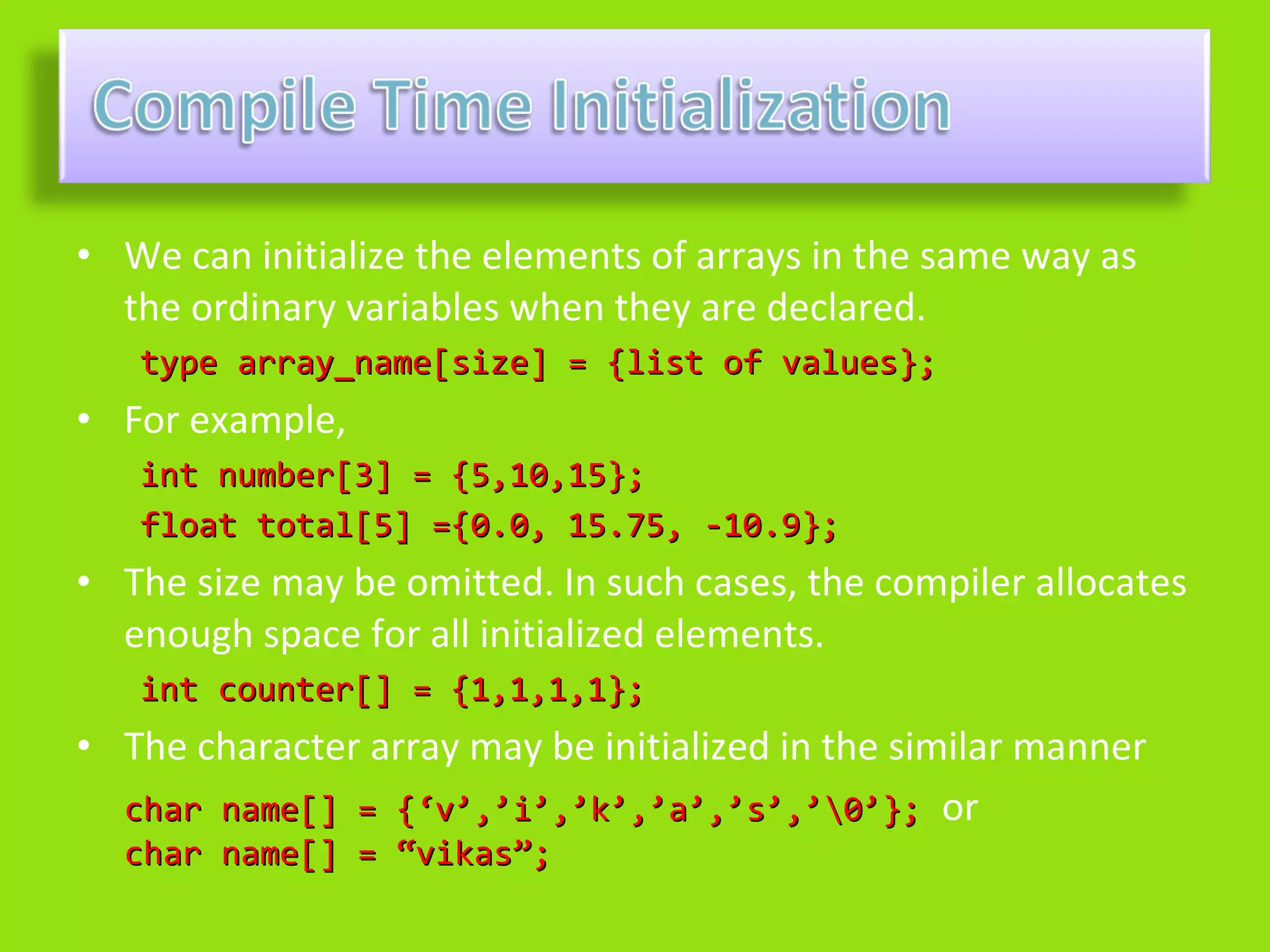 • We can initialize the elements of arrays in the same way as
  the ordinary variables when they are declared.
   type array_name[size] = {list of values};
• For example,
   int number[3] = {5,10,15};
   float total[5] ={0.0, 15.75, -10.9};
• The size may be omitted. In such cases, the compiler allocates
  enough space for all initialized elements.
   int counter[] = {1,1,1,1};
• The character array may be initialized in the similar manner
  char name[] = {‘v’,’i’,’k’,’a’,’s’,’0’}; or
  char name[] = “vikas”;
 