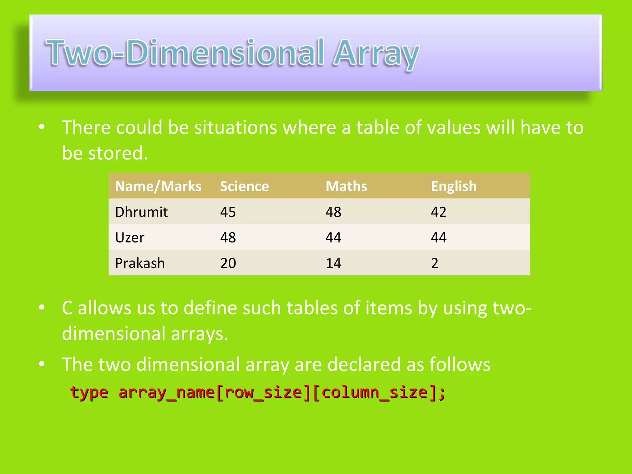 • There could be situations where a table of values will have to
  be stored.
         Name/Marks   Science    Maths        English
         Dhrumit      45         48           42
         Uzer         48         44           44
         Prakash      20         14           2

• C allows us to define such tables of items by using two-
  dimensional arrays.
• The two dimensional array are declared as follows
   type array_name[row_size][column_size];
 