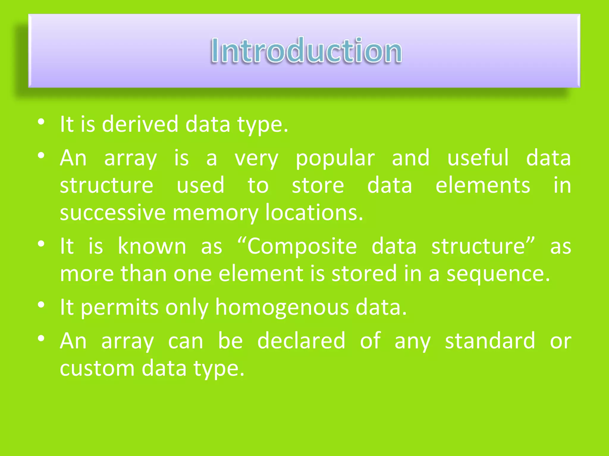 • It is derived data type.
• An array is a very popular and useful data
  structure used to store data elements in
  successive memory locations.
• It is known as “Composite data structure” as
  more than one element is stored in a sequence.
• It permits only homogenous data.
• An array can be declared of any standard or
  custom data type.
 