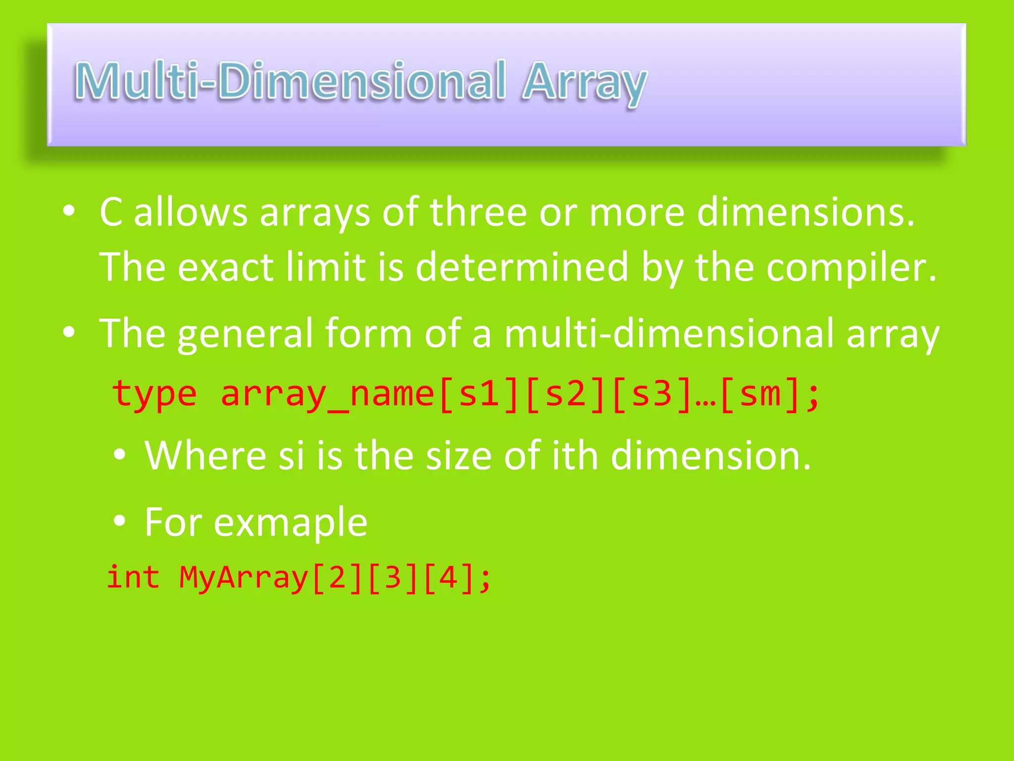 • C allows arrays of three or more dimensions.
  The exact limit is determined by the compiler.
• The general form of a multi-dimensional array
  type array_name[s1][s2][s3]…[sm];
  • Where si is the size of ith dimension.
  • For exmaple
  int MyArray[2][3][4];
 
