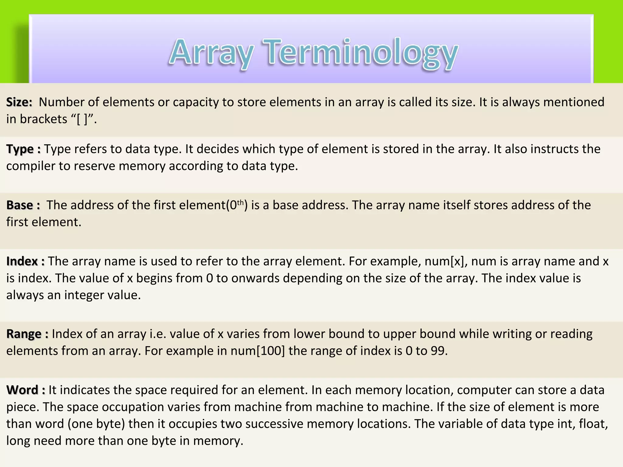 Size: Number of elements or capacity to store elements in an array is called its size. It is always mentioned
in brackets “[ ]”.

Type : Type refers to data type. It decides which type of element is stored in the array. It also instructs the
compiler to reserve memory according to data type.

Base : The address of the first element(0th) is a base address. The array name itself stores address of the
first element.

Index : The array name is used to refer to the array element. For example, num[x], num is array name and x
is index. The value of x begins from 0 to onwards depending on the size of the array. The index value is
always an integer value.

Range : Index of an array i.e. value of x varies from lower bound to upper bound while writing or reading
elements from an array. For example in num[100] the range of index is 0 to 99.

Word : It indicates the space required for an element. In each memory location, computer can store a data
piece. The space occupation varies from machine from machine to machine. If the size of element is more
than word (one byte) then it occupies two successive memory locations. The variable of data type int, float,
long need more than one byte in memory.
 