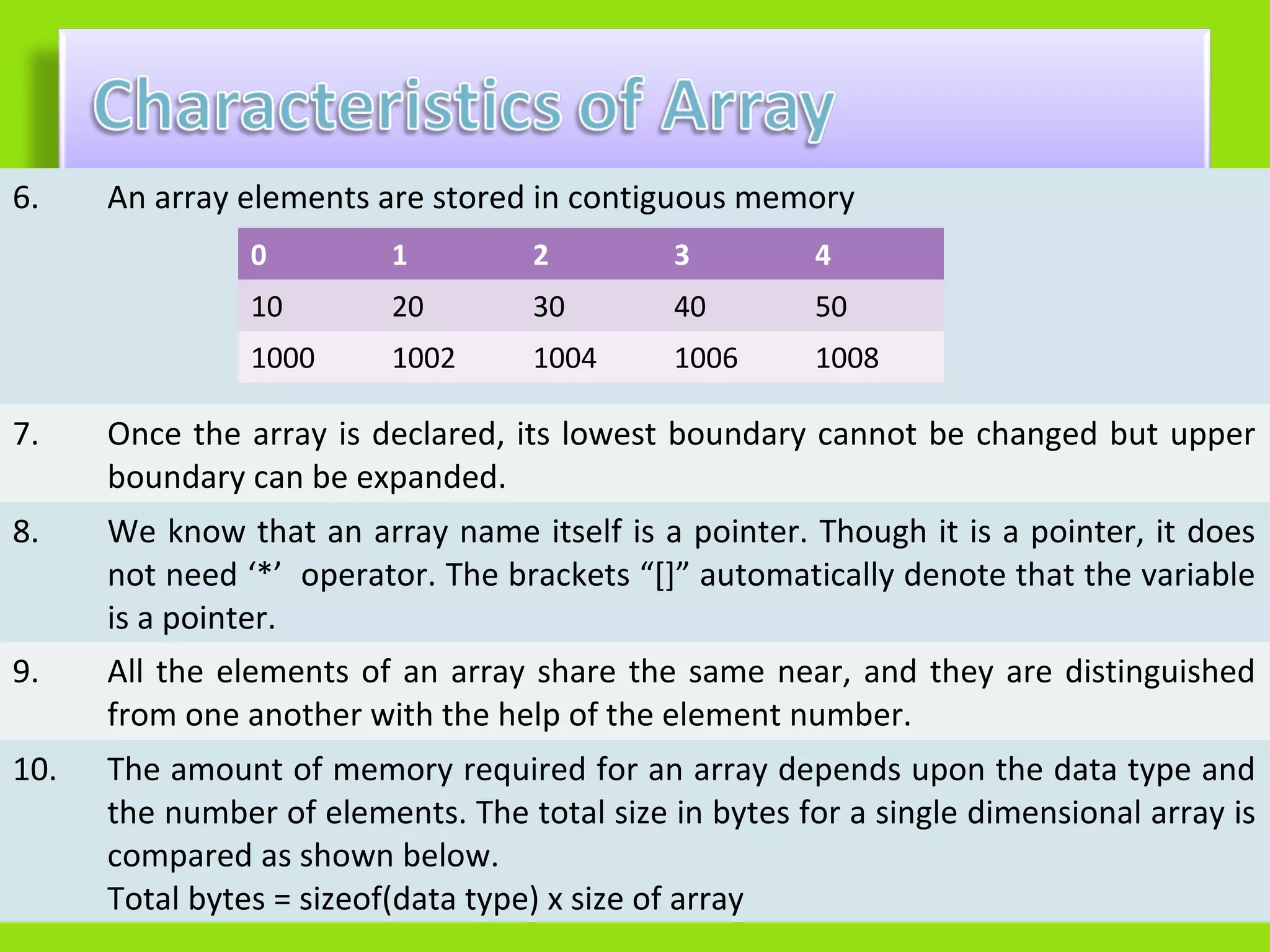 6.    An array elements are stored in contiguous memory
                0         1         2        3         4
                10        20        30       40        50
                1000      1002      1004     1006      1008

7.    Once the array is declared, its lowest boundary cannot be changed but upper
      boundary can be expanded.
8.    We know that an array name itself is a pointer. Though it is a pointer, it does
      not need ‘*’ operator. The brackets “[]” automatically denote that the variable
      is a pointer.
9.    All the elements of an array share the same near, and they are distinguished
      from one another with the help of the element number.
10.   The amount of memory required for an array depends upon the data type and
      the number of elements. The total size in bytes for a single dimensional array is
      compared as shown below.
      Total bytes = sizeof(data type) x size of array
 